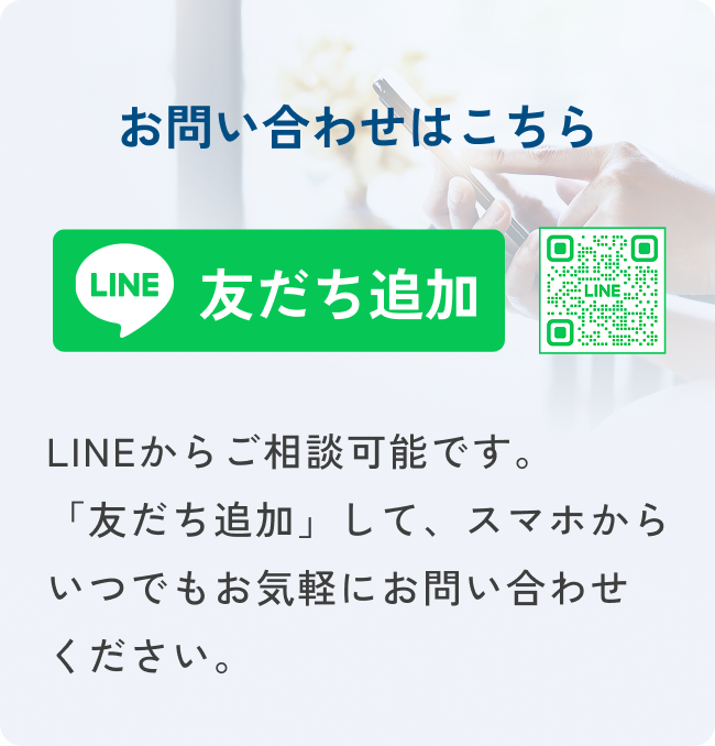 お問い合わせはこちら LINE 友だち追加 LINEからご相談可能です。 「友だち追加」して、スマホから いつでもお気軽にお問い合わせ ください。